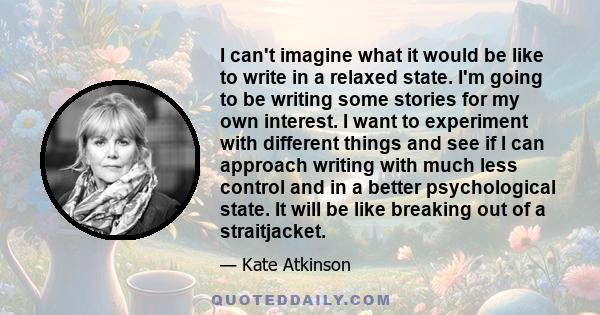 I can't imagine what it would be like to write in a relaxed state. I'm going to be writing some stories for my own interest. I want to experiment with different things and see if I can approach writing with much less