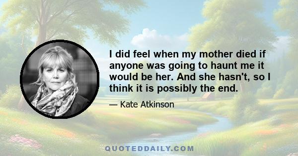 I did feel when my mother died if anyone was going to haunt me it would be her. And she hasn't, so I think it is possibly the end.