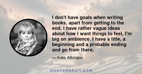 I don't have goals when writing books, apart from getting to the end. I have rather vague ideas about how I want things to feel, I'm big on ambience. I have a title, a beginning and a probable ending and go from there.