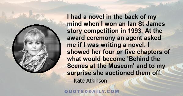 I had a novel in the back of my mind when I won an Ian St James story competition in 1993. At the award ceremony an agent asked me if I was writing a novel. I showed her four or five chapters of what would become