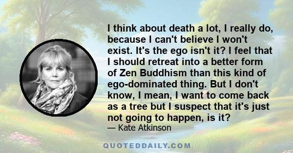 I think about death a lot, I really do, because I can't believe I won't exist. It's the ego isn't it? I feel that I should retreat into a better form of Zen Buddhism than this kind of ego-dominated thing. But I don't