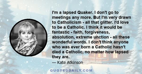 I'm a lapsed Quaker. I don't go to meetings any more. But I'm very drawn to Catholicism - all that glitter. I'd love to be a Catholic. I think it would be fantastic - faith, forgiveness, absolution, extreme unction -