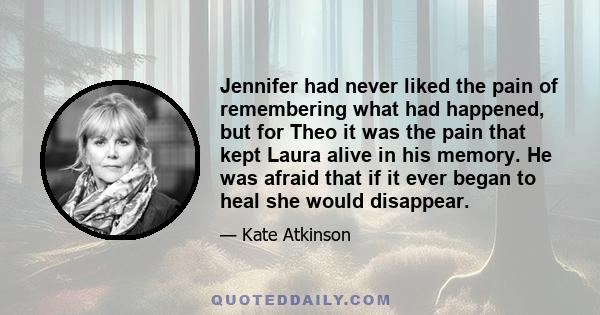 Jennifer had never liked the pain of remembering what had happened, but for Theo it was the pain that kept Laura alive in his memory. He was afraid that if it ever began to heal she would disappear.