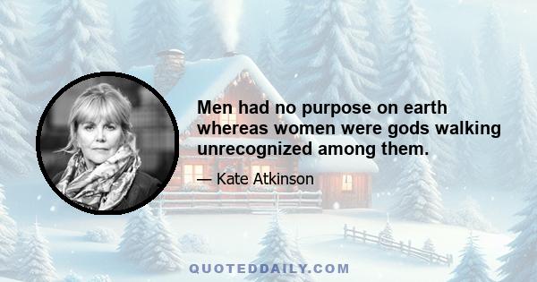 Men had no purpose on earth whereas women were gods walking unrecognized among them.