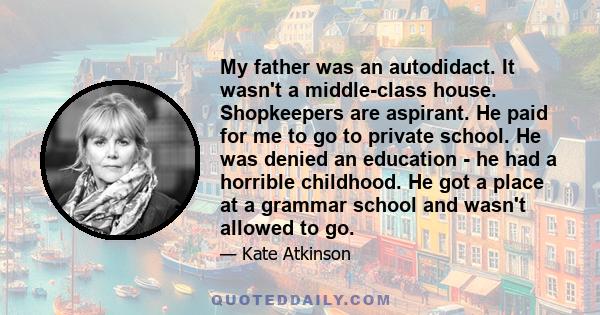 My father was an autodidact. It wasn't a middle-class house. Shopkeepers are aspirant. He paid for me to go to private school. He was denied an education - he had a horrible childhood. He got a place at a grammar school 