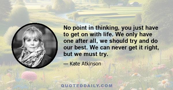 No point in thinking, you just have to get on with life. We only have one after all, we should try and do our best. We can never get it right, but we must try.