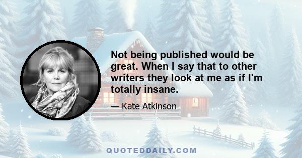 Not being published would be great. When I say that to other writers they look at me as if I'm totally insane.