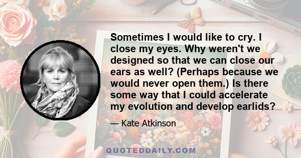 Sometimes I would like to cry. I close my eyes. Why weren't we designed so that we can close our ears as well? (Perhaps because we would never open them.) Is there some way that I could accelerate my evolution and