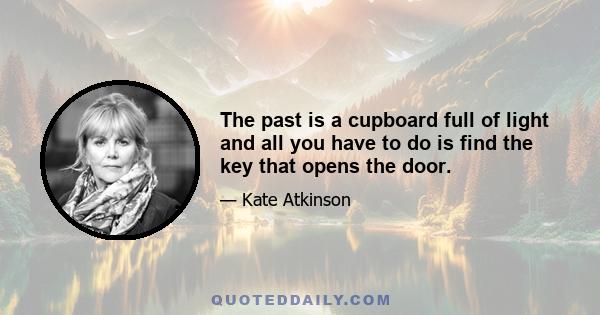 The past is a cupboard full of light and all you have to do is find the key that opens the door.