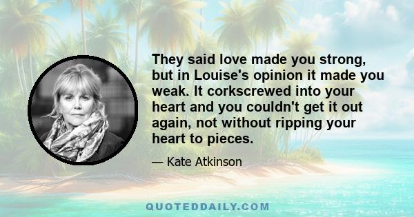 They said love made you strong, but in Louise's opinion it made you weak. It corkscrewed into your heart and you couldn't get it out again, not without ripping your heart to pieces.