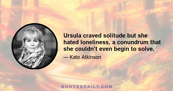 Ursula craved solitude but she hated loneliness, a conundrum that she couldn’t even begin to solve.