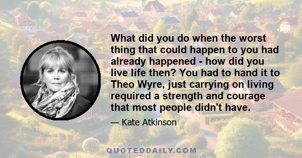 What did you do when the worst thing that could happen to you had already happened - how did you live life then? You had to hand it to Theo Wyre, just carrying on living required a strength and courage that most people