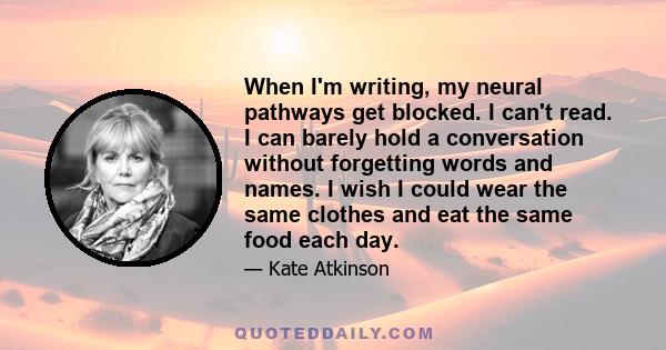 When I'm writing, my neural pathways get blocked. I can't read. I can barely hold a conversation without forgetting words and names. I wish I could wear the same clothes and eat the same food each day.