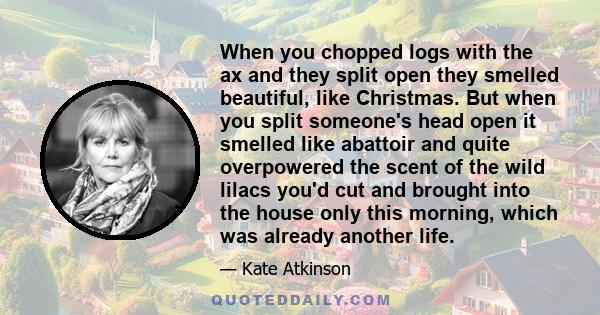 When you chopped logs with the ax and they split open they smelled beautiful, like Christmas. But when you split someone's head open it smelled like abattoir and quite overpowered the scent of the wild lilacs you'd cut