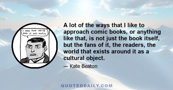 A lot of the ways that I like to approach comic books, or anything like that, is not just the book itself, but the fans of it, the readers, the world that exists around it as a cultural object.