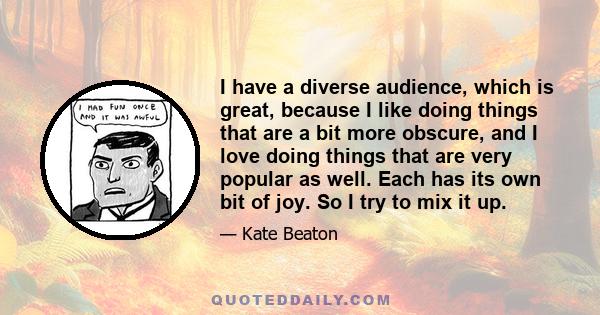 I have a diverse audience, which is great, because I like doing things that are a bit more obscure, and I love doing things that are very popular as well. Each has its own bit of joy. So I try to mix it up.