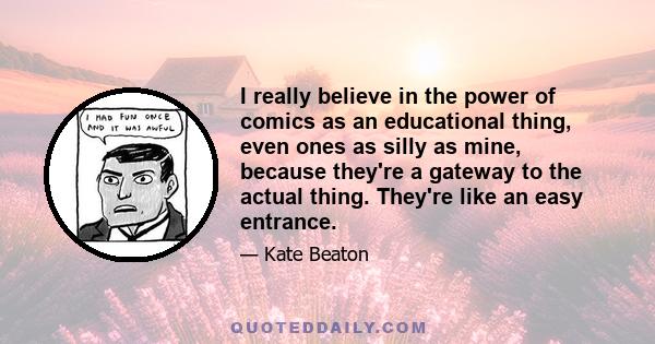 I really believe in the power of comics as an educational thing, even ones as silly as mine, because they're a gateway to the actual thing. They're like an easy entrance.