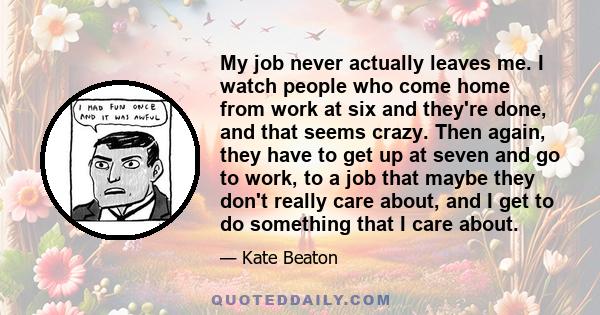 My job never actually leaves me. I watch people who come home from work at six and they're done, and that seems crazy. Then again, they have to get up at seven and go to work, to a job that maybe they don't really care