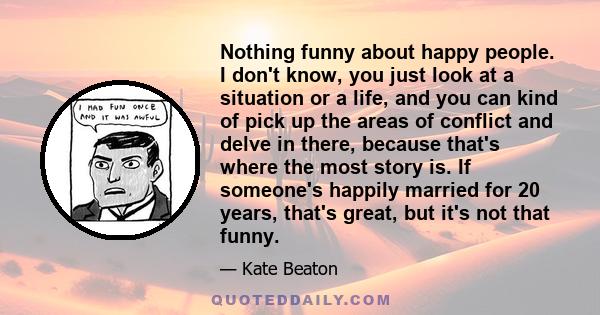 Nothing funny about happy people. I don't know, you just look at a situation or a life, and you can kind of pick up the areas of conflict and delve in there, because that's where the most story is. If someone's happily