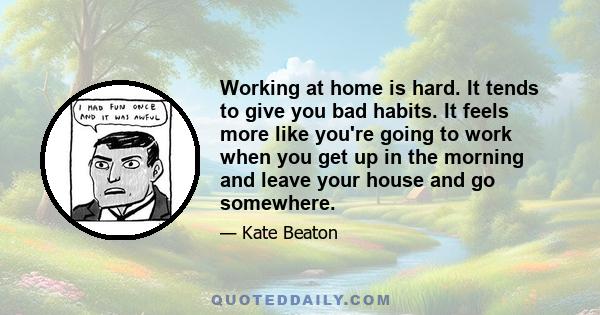 Working at home is hard. It tends to give you bad habits. It feels more like you're going to work when you get up in the morning and leave your house and go somewhere.