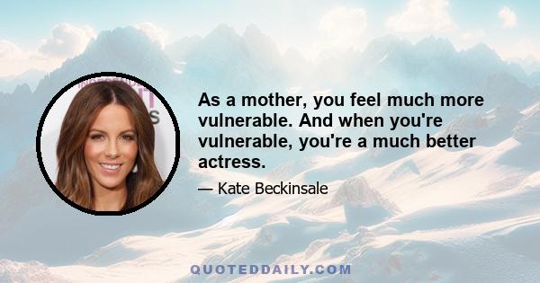 As a mother, you feel much more vulnerable. And when you're vulnerable, you're a much better actress.