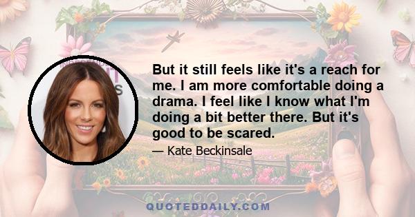 But it still feels like it's a reach for me. I am more comfortable doing a drama. I feel like I know what I'm doing a bit better there. But it's good to be scared.