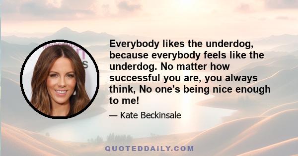 Everybody likes the underdog, because everybody feels like the underdog. No matter how successful you are, you always think, No one's being nice enough to me!