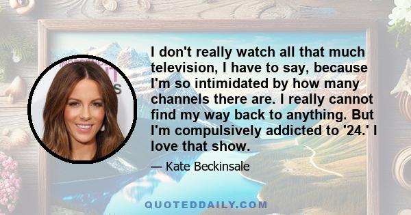 I don't really watch all that much television, I have to say, because I'm so intimidated by how many channels there are. I really cannot find my way back to anything. But I'm compulsively addicted to '24.' I love that