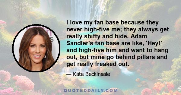 I love my fan base because they never high-five me; they always get really shifty and hide. Adam Sandler's fan base are like, 'Hey!' and high-five him and want to hang out, but mine go behind pillars and get really