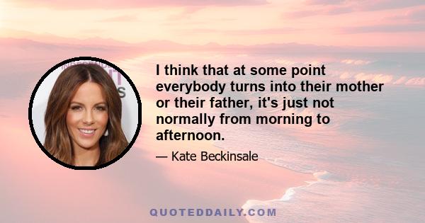 I think that at some point everybody turns into their mother or their father, it's just not normally from morning to afternoon.