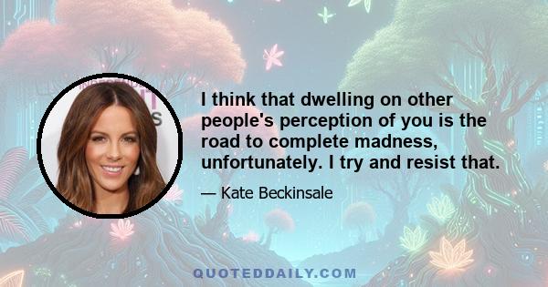 I think that dwelling on other people's perception of you is the road to complete madness, unfortunately. I try and resist that.