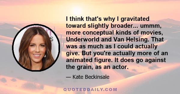 I think that's why I gravitated toward slightly broader... ummm, more conceptual kinds of movies, Underworld and Van Helsing. That was as much as I could actually give. But you're actually more of an animated figure. It 