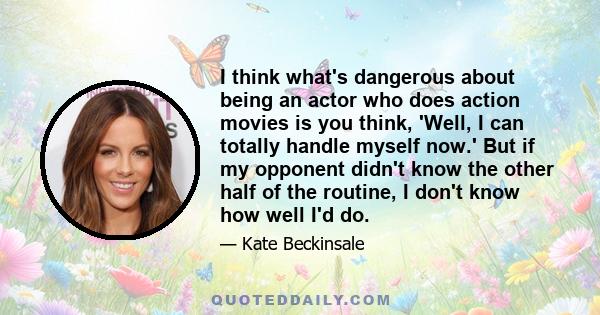 I think what's dangerous about being an actor who does action movies is you think, 'Well, I can totally handle myself now.' But if my opponent didn't know the other half of the routine, I don't know how well I'd do.