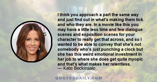 I think you approach a part the same way and just find out in what's making them tick and who they are. In a movie like this you may have a little less time and few dialogue scenes and exposition scenes for your