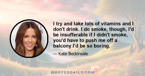 I try and take lots of vitamins and I don't drink. I do smoke, though, I'd be insufferable if I didn't smoke, you'd have to push me off a balcony I'd be so boring.