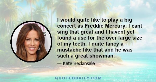 I would quite like to play a big concert as Freddie Mercury. I cant sing that great and I havent yet found a use for the over large size of my teeth. I quite fancy a mustache like that and he was such a great showman.