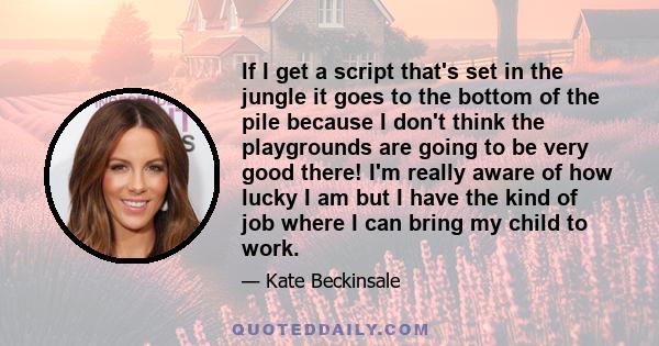 If I get a script that's set in the jungle it goes to the bottom of the pile because I don't think the playgrounds are going to be very good there! I'm really aware of how lucky I am but I have the kind of job where I