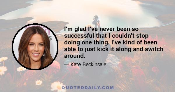 I'm glad I've never been so successful that I couldn't stop doing one thing. I've kind of been able to just kick it along and switch around.