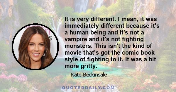 It is very different. I mean, it was immediately different because it's a human being and it's not a vampire and it's not fighting monsters. This isn't the kind of movie that's got the comic book style of fighting to