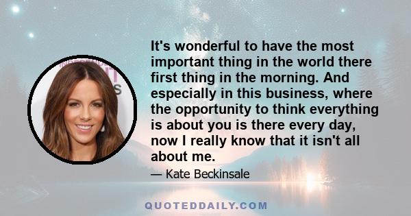 It's wonderful to have the most important thing in the world there first thing in the morning. And especially in this business, where the opportunity to think everything is about you is there every day, now I really