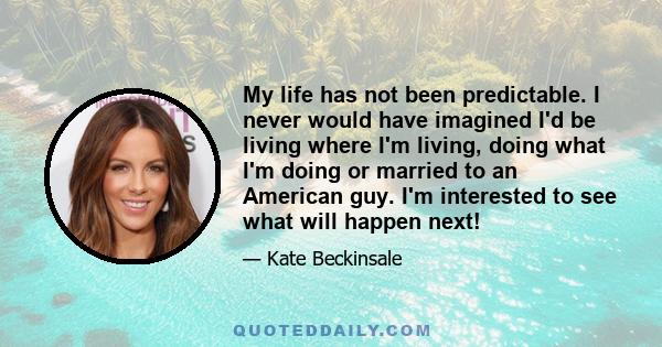 My life has not been predictable. I never would have imagined I'd be living where I'm living, doing what I'm doing or married to an American guy. I'm interested to see what will happen next!