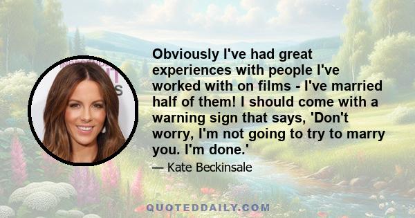 Obviously I've had great experiences with people I've worked with on films - I've married half of them! I should come with a warning sign that says, 'Don't worry, I'm not going to try to marry you. I'm done.'