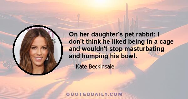 On her daughter's pet rabbit: I don't think he liked being in a cage and wouldn't stop masturbating and humping his bowl.