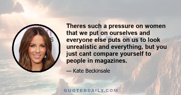 Theres such a pressure on women that we put on ourselves and everyone else puts on us to look unrealistic and everything, but you just cant compare yourself to people in magazines.