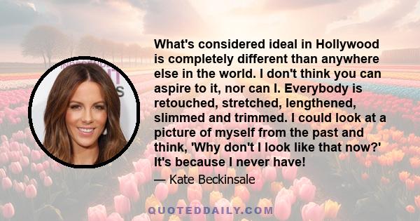 What's considered ideal in Hollywood is completely different than anywhere else in the world. I don't think you can aspire to it, nor can I. Everybody is retouched, stretched, lengthened, slimmed and trimmed. I could