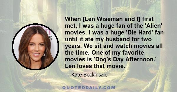 When [Len Wiseman and I] first met, I was a huge fan of the 'Alien' movies. I was a huge 'Die Hard' fan until it ate my husband for two years. We sit and watch movies all the time. One of my favorite movies is 'Dog's