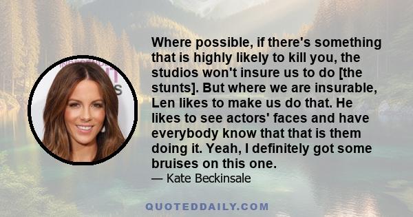 Where possible, if there's something that is highly likely to kill you, the studios won't insure us to do [the stunts]. But where we are insurable, Len likes to make us do that. He likes to see actors' faces and have