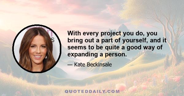 With every project you do, you bring out a part of yourself, and it seems to be quite a good way of expanding a person.