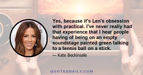 Yes, because it's Len's obsession with practical. I've never really had that experience that I hear people having of being on an empty soundstage painted green talking to a tennis ball on a stick.