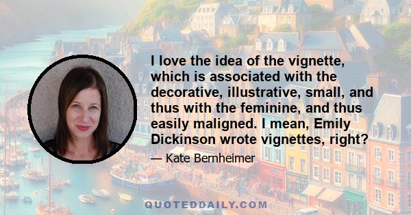 I love the idea of the vignette, which is associated with the decorative, illustrative, small, and thus with the feminine, and thus easily maligned. I mean, Emily Dickinson wrote vignettes, right?